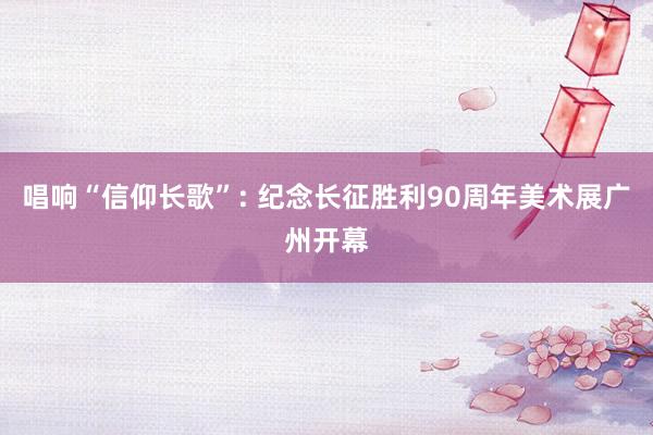 唱响“信仰长歌”: 纪念长征胜利90周年美术展广州开幕