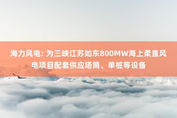 海力风电: 为三峡江苏如东800MW海上柔直风电项目配套供应塔筒、单桩等设备