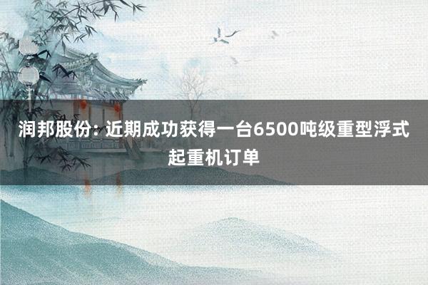 润邦股份: 近期成功获得一台6500吨级重型浮式起重机订单