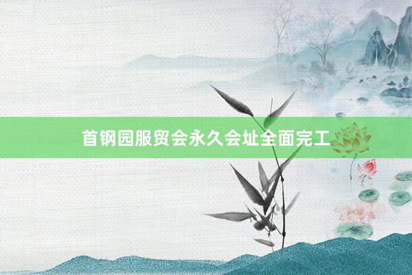 首钢园服贸会永久会址全面完工