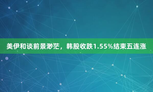 美伊和谈前景渺茫，韩股收跌1.55%结束五连涨