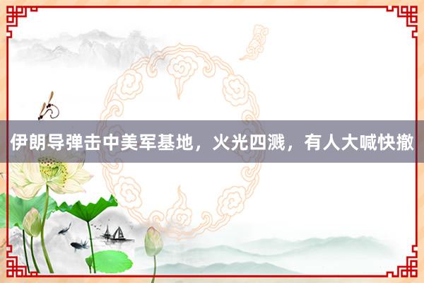 伊朗导弹击中美军基地，火光四溅，有人大喊快撤