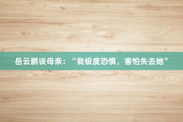 岳云鹏谈母亲：“我极度恐惧，害怕失去她”
