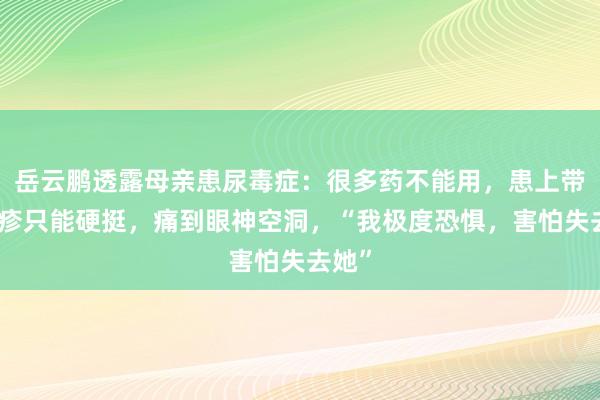 岳云鹏透露母亲患尿毒症：很多药不能用，患上带状疱疹只能硬挺，痛到眼神空洞，“我极度恐惧，害怕失去她”