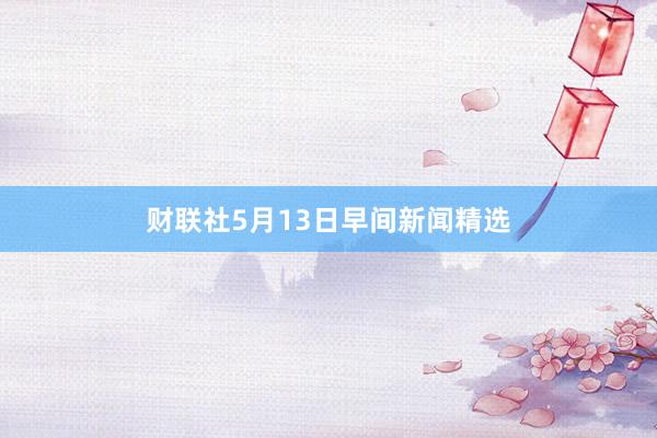财联社5月13日早间新闻精选