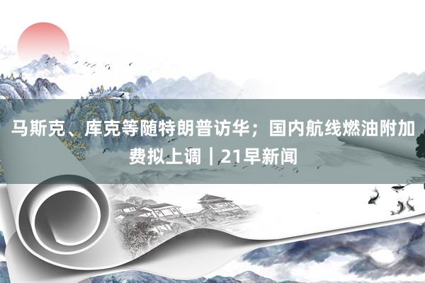 马斯克、库克等随特朗普访华；国内航线燃油附加费拟上调｜21早新闻