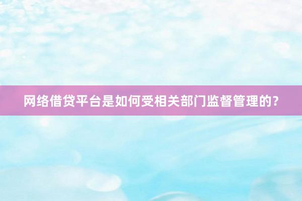 网络借贷平台是如何受相关部门监督管理的？