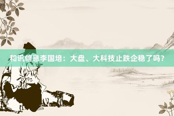 和讯信息李国培：大盘、大科技止跌企稳了吗？
