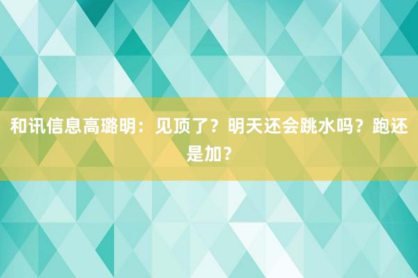 和讯信息高璐明：见顶了？明天还会跳水吗？跑还是加？