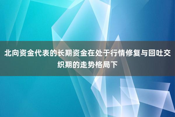 北向资金代表的长期资金在处于行情修复与回吐交织期的走势格局下