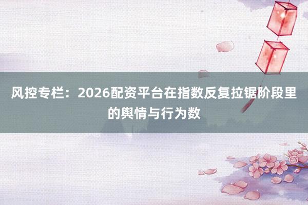 风控专栏：2026配资平台在指数反复拉锯阶段里的舆情与行为数