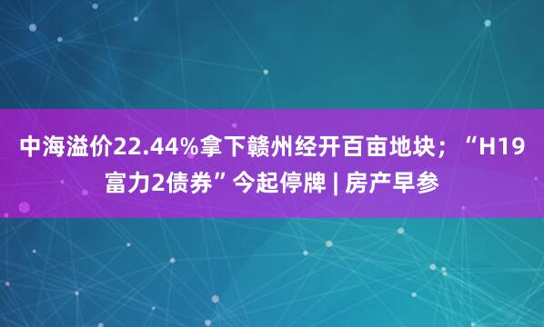 中海溢价22.44%拿下赣州经开百亩地块；“H19富力2债券”今起停牌 | 房产早参
