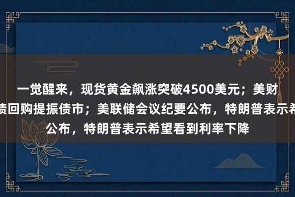 一觉醒来，现货黄金飙涨突破4500美元；美财政部宣布扩大国债回购提振债市；美联储会议纪要公布，特朗普表示希望看到利率下降