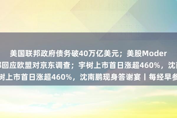 美国联邦政府债务破40万亿美元；美股Moderna飙升176%；司法部回应欧盟对京东调查；宇树上市首日涨超460%，沈南鹏现身答谢宴丨每经早参