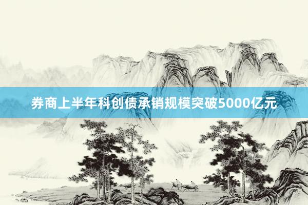 券商上半年科创债承销规模突破5000亿元