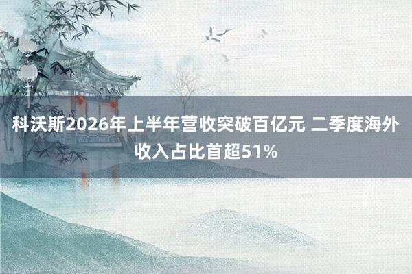 科沃斯2026年上半年营收突破百亿元 二季度海外收入占比首超51%