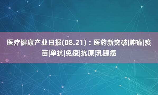 医疗健康产业日报(08.21) : 医药新突破|肿瘤|疫苗|单抗|免疫|抗原|乳腺癌