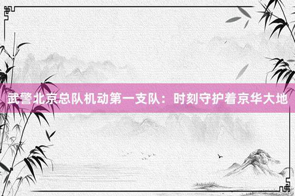 武警北京总队机动第一支队：时刻守护着京华大地