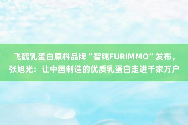 飞鹤乳蛋白原料品牌“智纯FURIMMO”发布，张旭光：让中国制造的优质乳蛋白走进千家万户