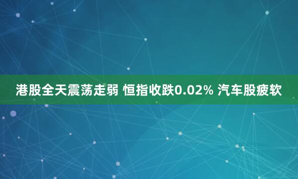 港股全天震荡走弱 恒指收跌0.02% 汽车股疲软