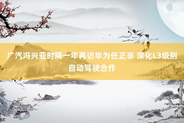 广汽冯兴亚时隔一年再访华为任正非 深化L3级别自动驾驶合作