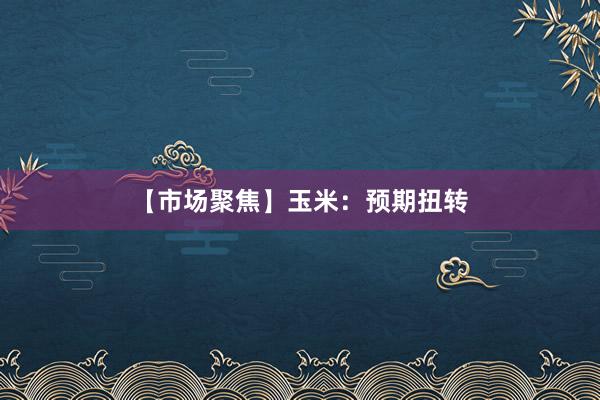 【市场聚焦】玉米：预期扭转