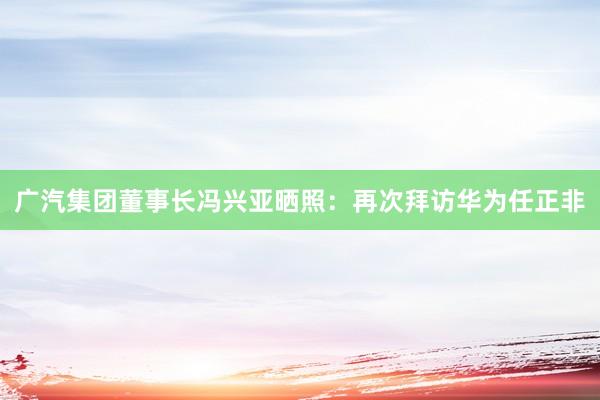 广汽集团董事长冯兴亚晒照：再次拜访华为任正非