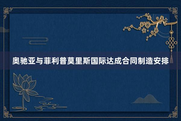 奥驰亚与菲利普莫里斯国际达成合同制造安排