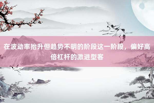 在波动率抬升但趋势不明的阶段这一阶段，偏好高倍杠杆的激进型客
