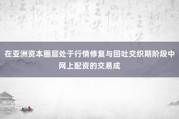 在亚洲资本圈层处于行情修复与回吐交织期阶段中网上配资的交易成