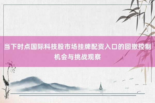 当下时点国际科技股市场挂牌配资入口的回撤控制机会与挑战观察