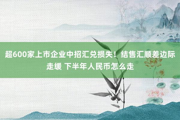 超600家上市企业中招汇兑损失！结售汇顺差边际走缓 下半年人民币怎么走