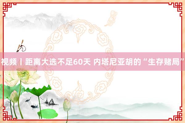 视频丨距离大选不足60天 内塔尼亚胡的“生存赌局”