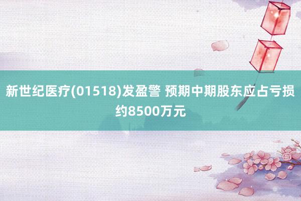 新世纪医疗(01518)发盈警 预期中期股东应占亏损约8500万元