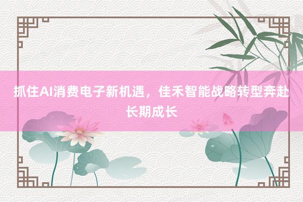 抓住AI消费电子新机遇，佳禾智能战略转型奔赴长期成长
