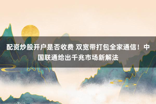 配资炒股开户是否收费 双宽带打包全家通信！中国联通给出千兆市场新解法