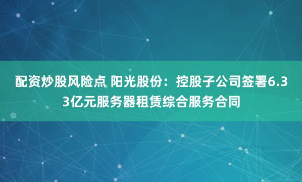 配资炒股风险点 阳光股份：控股子公司签署6.33亿元服务器租赁综合服务合同