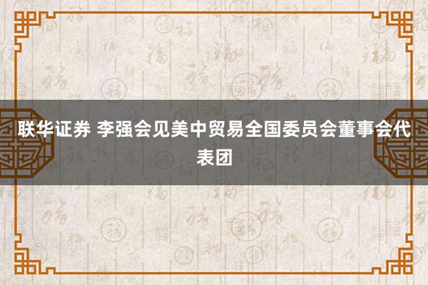 联华证券 李强会见美中贸易全国委员会董事会代表团