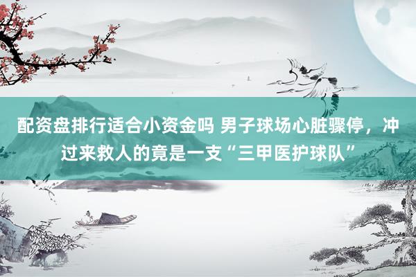配资盘排行适合小资金吗 男子球场心脏骤停，冲过来救人的竟是一支“三甲医护球队”