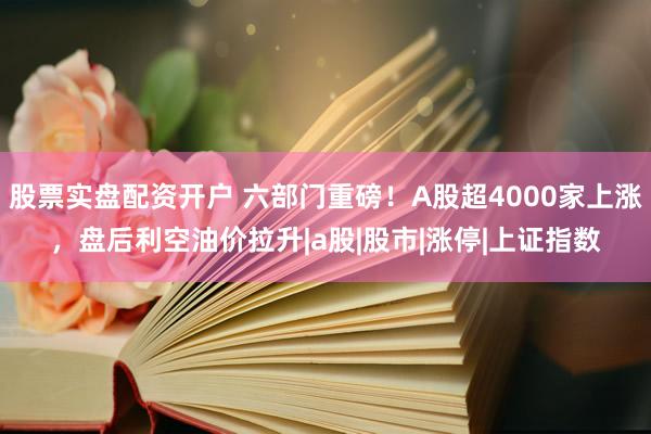 股票实盘配资开户 六部门重磅！A股超4000家上涨，盘后利空油价拉升|a股|股市|涨停|上证指数
