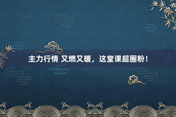 主力行情 又燃又暖，这堂课超圈粉！