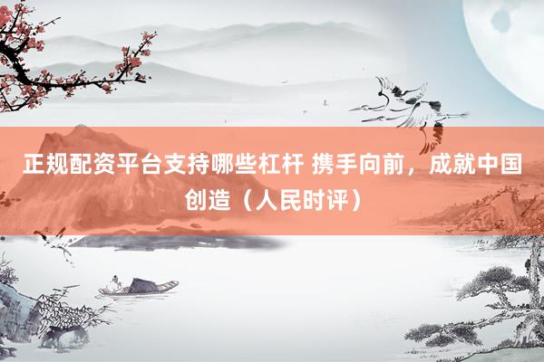 正规配资平台支持哪些杠杆 携手向前，成就中国创造（人民时评）