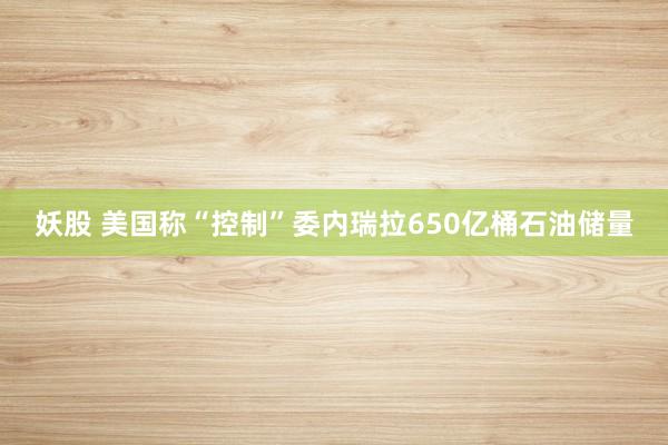 妖股 美国称“控制”委内瑞拉650亿桶石油储量
