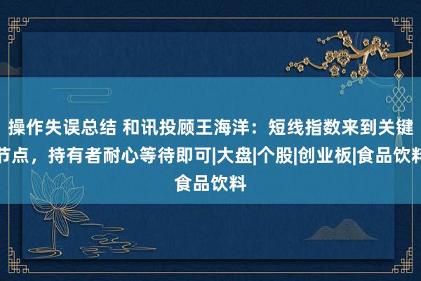 操作失误总结 和讯投顾王海洋：短线指数来到关键节点，持有者耐心等待即可|大盘|个股|创业板|食品饮料