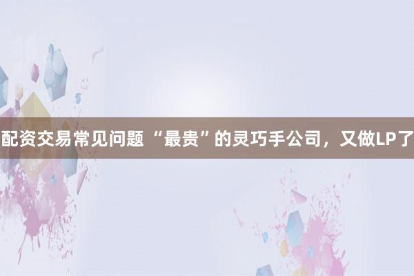 配资交易常见问题 “最贵”的灵巧手公司，又做LP了
