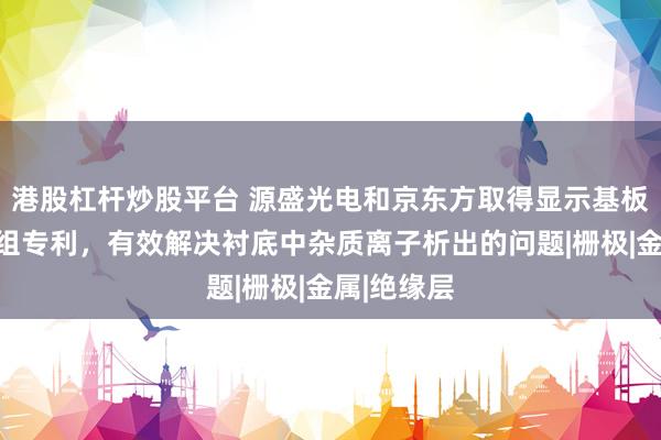 港股杠杆炒股平台 源盛光电和京东方取得显示基板及显示模组专利，有效解决衬底中杂质离子析出的问题|栅极|金属|绝缘层