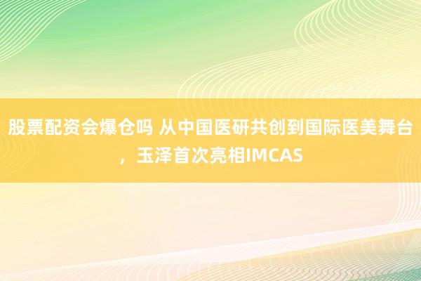 股票配资会爆仓吗 从中国医研共创到国际医美舞台，玉泽首次亮相IMCAS