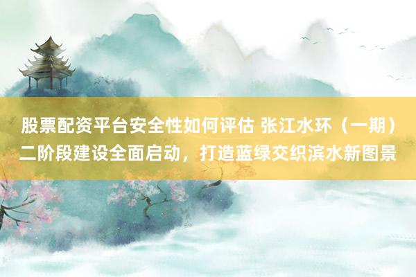 股票配资平台安全性如何评估 张江水环(一期)二阶段建设全面启动,打造蓝绿交织滨水新图景