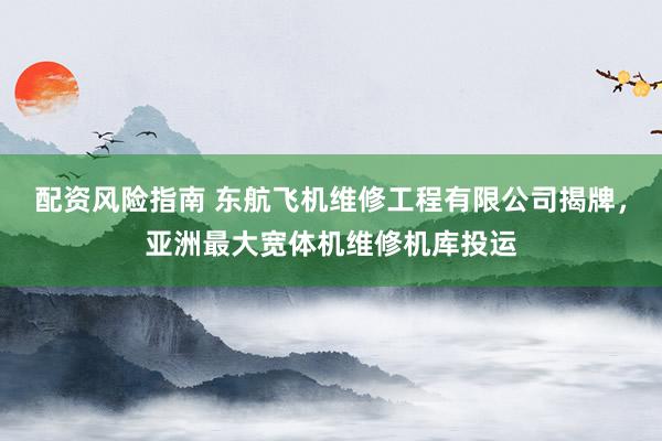 配资风险指南 东航飞机维修工程有限公司揭牌，亚洲最大宽体机维修机库投运