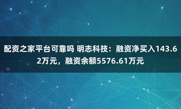 配资之家平台可靠吗 明志科技：融资净买入143.62万元，融资余额5576.61万元